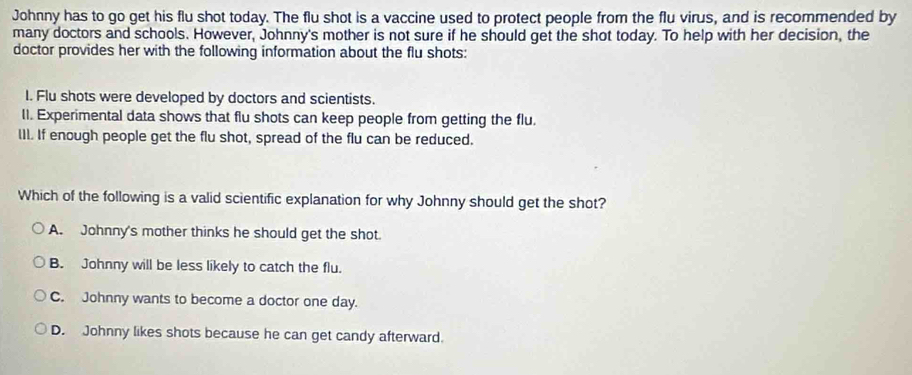 Johnny has to go get his flu shot today. The flu shot is a vaccine used to protect people from the flu virus, and is recommended by
many doctors and schools. However, Johnny's mother is not sure if he should get the shot today. To help with her decision, the
doctor provides her with the following information about the flu shots:
I. Flu shots were developed by doctors and scientists.
II. Experimental data shows that flu shots can keep people from getting the flu.
III. If enough people get the flu shot, spread of the flu can be reduced.
Which of the following is a valid scientific explanation for why Johnny should get the shot?
A. Johnny's mother thinks he should get the shot.
B. Johnny will be less likely to catch the flu.
C. Johnny wants to become a doctor one day.
D. Johnny likes shots because he can get candy afterward.