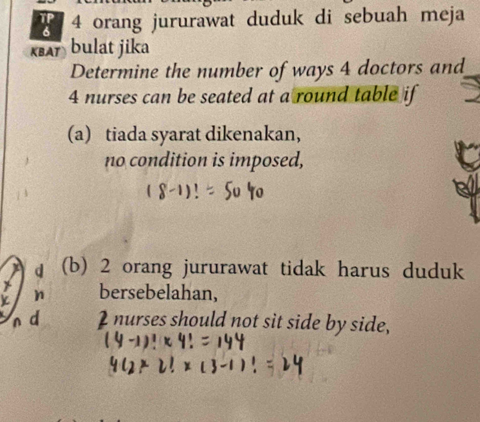 orang jururawat duduk di sebuah meja
ksA bulat jika
Determine the number of ways 4 doctors and
4 nurses can be seated at a round table if
(a) tiada syarat dikenakan,
no condition is imposed,
d (b) 2 orang jururawat tidak harus duduk
bersebelahan,
d I nurses should not sit side by side,