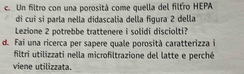 Un filtro con una porosità come quella del filtro HEPA 
di cui si parla nella didascalia della figura 2 della 
Lezione 2 potrebbe trattenere i solidi disciolti? 
d. Fai una ricerca per sapere quale porosità caratterizza i 
filtri utilizzati nella microfiltrazione del latte e perché 
viene utilizzata.