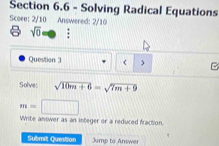 Solving Radical Equations 
Score: 2/10 Answered: 2/10
sqrt(0) : 
Question 3 
< 
Solve:  sqrt(10m+6)=sqrt(7m+9)
m=□
Write answer as an integer or a reduced fraction. 
Submit Question Jump to Answer