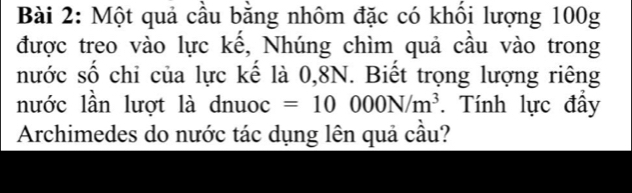 Một quả cầu bằng nhôm đặc có khối lượng 100g
được treo vào lực kế, Nhúng chìm quả cầu vào trong 
nước số chi của lực kế là 0, 8N. Biết trọng lượng riêng 
nước lần lượt là dnuoc =10000N/m^3. Tính lực đẩy 
Archimedes do nước tác dụng lên quả cầu?