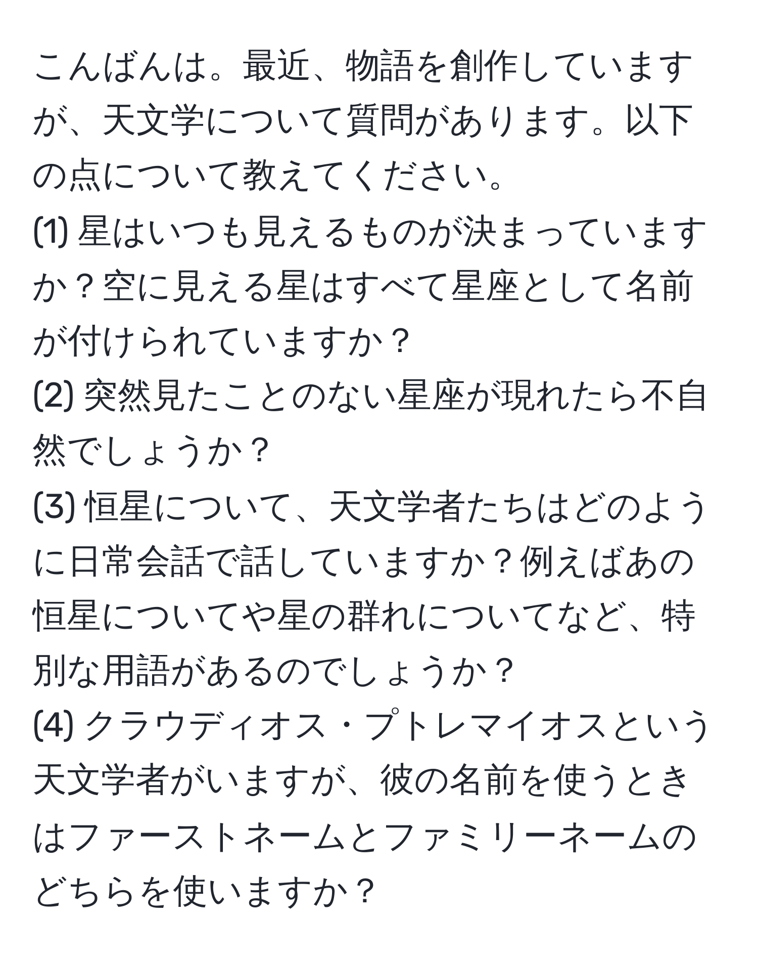 こんばんは。最近、物語を創作していますが、天文学について質問があります。以下の点について教えてください。
(1) 星はいつも見えるものが決まっていますか？空に見える星はすべて星座として名前が付けられていますか？
(2) 突然見たことのない星座が現れたら不自然でしょうか？
(3) 恒星について、天文学者たちはどのように日常会話で話していますか？例えばあの恒星についてや星の群れについてなど、特別な用語があるのでしょうか？
(4) クラウディオス・プトレマイオスという天文学者がいますが、彼の名前を使うときはファーストネームとファミリーネームのどちらを使いますか？