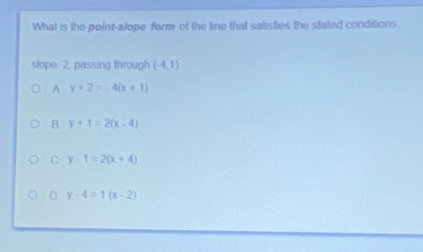 What is the point-s/ope form of the line that satisfies the stated conditions
slope 2. passing through (-4,1)
A y+2=-4(x+1)
B y+1=2(x-4)
C. y-1=2(x+4)
D. y-4=1(x-2)