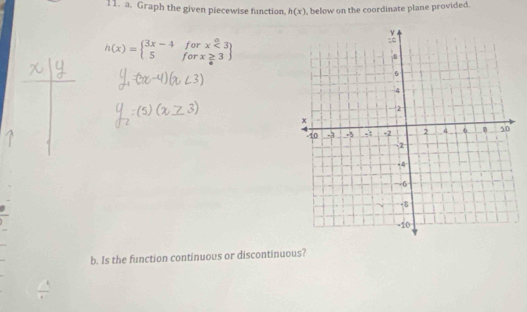 Graph the given piecewise function. h(x) , below on the coordinate plane provided.
h(x)=beginarrayl 3x-4forx<3 5forx≥ 3endarray
b. Is the function continuous or discontinuous?