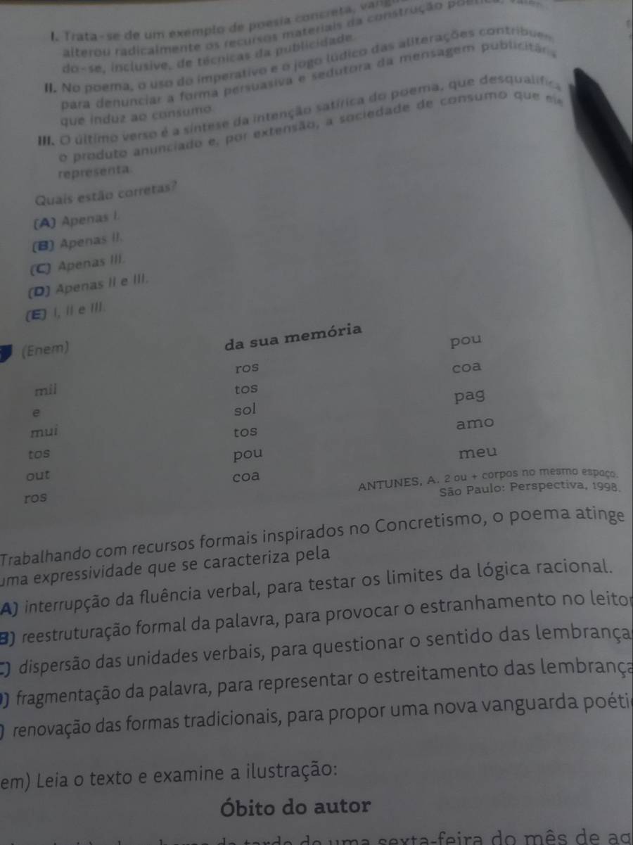 Trata-se de um exemplo de poesía concreta, vans
alterou radicalmente o recurs s materiai a construção po es
do-se, inclusive, de técnicas da publicidade.
II. No poema, o uso do imperativo e o jogo lúdico das aliterações contribues
para denunciar a forma persuasiva e sedutora da mensagem publicitár .
III. O último verso é a sintese da intenção satírica do poema, que desqualífica
que induz ao consumo
o produto anunciado e, por extensão, a sociedade de consumo que e
representa
Quais estão corretas?
(A) Apenas I.
(B) Apenas II.
(C) Apenas III.
(D) Apenas II e III.
(E) I, Ⅱ e Ⅲ.
(Enem)
da sua memória
pou
ros coa
mil tos
e
sol pag
mui
tos amo
tos pou meu
out coa
ros ANTUNES, A. 2 ou + corpos no mesmo espaço
São Paulo: Perspectiva, 1998.
Trabalhando com recursos formais inspirados no Concretismo, o poema atinge
uma expressividade que se caracteriza pela
A) interrupção da fluência verbal, para testar os limites da lógica racional.
8) reestruturação formal da palavra, para provocar o estranhamento no leitor
CO dispersão das unidades verbais, para questionar o sentido das lembrança
O) fragmentação da palavra, para representar o estreitamento das lembrança
renovação das formas tradicionais, para propor uma nova vanguarda poéti
em) Leia o texto e examine a ilustração:
Óbito do autor
um a sexta-feira do mês de ao