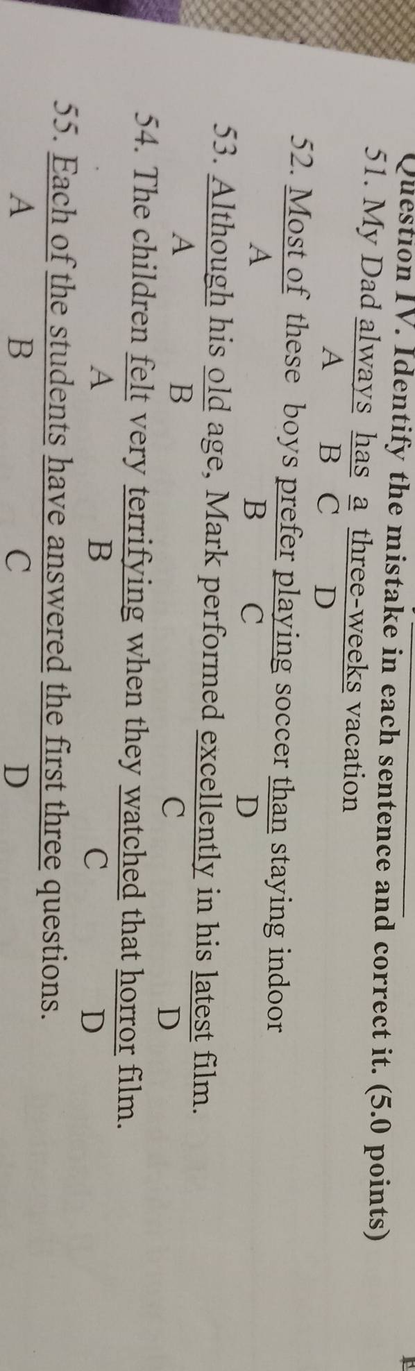 Question IV. Identify the mistake in each sentence and correct it. (5.0 points)
51. My Dad always has a three-weeks vacation
A B C D
52. Most of these boys prefer playing soccer than staying indoor
A
B
C
D
53. Although his old age, Mark performed excellently in his latest film.
A
B
C
D
54. The children felt very terrifying when they watched that horror film.
A
B
C
D
55. Each of the students have answered the first three questions.
A
B
C
D