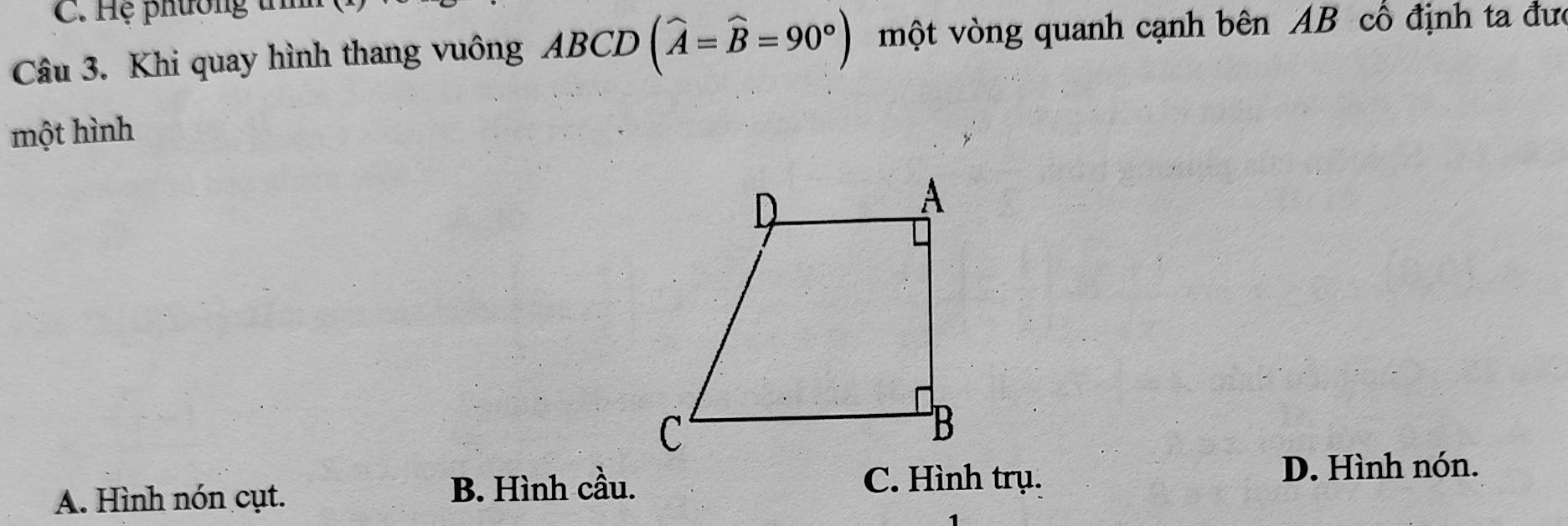 Hệ phương t
Câu 3. Khi quay hình thang vuông ABCD (widehat A=widehat B=90°) một vòng quanh cạnh bên AB cổ định ta đưc
một hình
A. Hình nón cụt. B. Hình cầu.
C. Hình trụ. D. Hình nón.