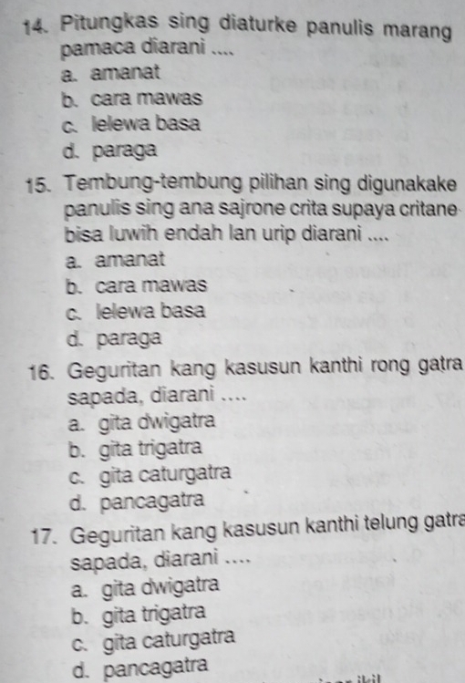 Pitungkas sing diaturke panulis marang
pamaca diarani ....
a. amanat
b. cara mawas
c. lelewa basa
d. paraga
15. Tembung-tembung pilihan sing digunakake
panulis sing ana sajrone crita supaya critane 
bisa luwih endah lan urip diarani ....
a. amanat
b. cara mawas
c. lelewa basa
d. paraga
16. Geguritan kang kasusun kanthi rong gatra
sapada, diarani ....
a. gita dwigatra
b. gita trigatra
c. gita caturgatra
d. pancagatra
17. Geguritan kang kasusun kanthi telung gatra
sapada, diarani ....
a. gita dwigatra
b. gita trigatra
c. gita caturgatra
d. pancagatra