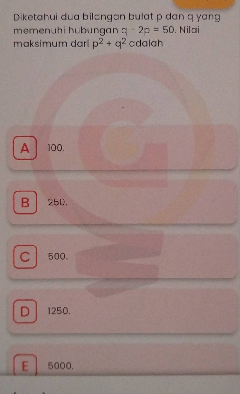 Diketahui dua bilangan bulat p dan q yang
memenuhi hubungan q-2p=50. Nilai
maksimum dari p^2+q^2 adalah
A 100.
B 250.
C 500.
D 1250.
E 5000.