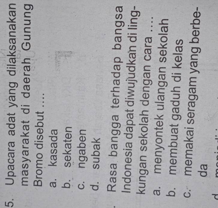 Upacara adat yang dilaksanakan
masyarakat di daerah Gunung
Bromo disebut ....
a. kasada
b. sekaten
c. ngaben
d. subak
. Rasa bangga terhadap bangsa
Indonesia dapat diwujudkan di ling-
kungan sekolah dengan cara ....
a. menyontek ulangan sekolah
b. membuat gaduh di kelas
c. memakai seragam yang berbe-
da