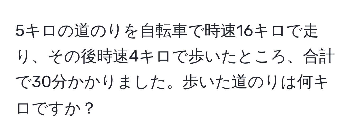 5キロの道のりを自転車で時速16キロで走り、その後時速4キロで歩いたところ、合計で30分かかりました。歩いた道のりは何キロですか？