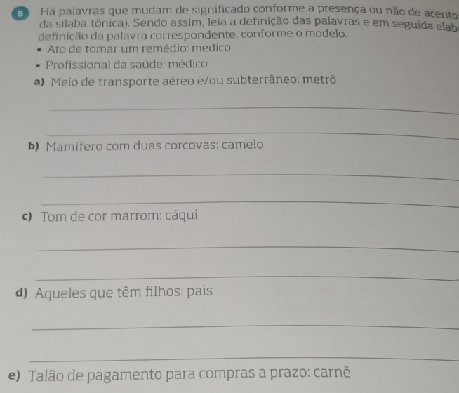 Ha palavras que mudam de significado conforme a presença ou não de acento 
da silaba tônica). Sendo assim, leia a definição das palavras e em seguida elab 
definição da palavra correspondente, conforme o modelo. 
Ato de tomar um remédio: medico 
Profissional da saúde: médico 
a) Meio de transporte aéreo e/ou subterrâneo: metrô 
_ 
_ 
b) Mamífero com duas corcovas: camelo 
_ 
_ 
c) Tom de cor marrom: cáqui 
_ 
_ 
d) Aqueles que têm filhos: pais 
_ 
_ 
e) Talão de pagamento para compras a prazo: carnê