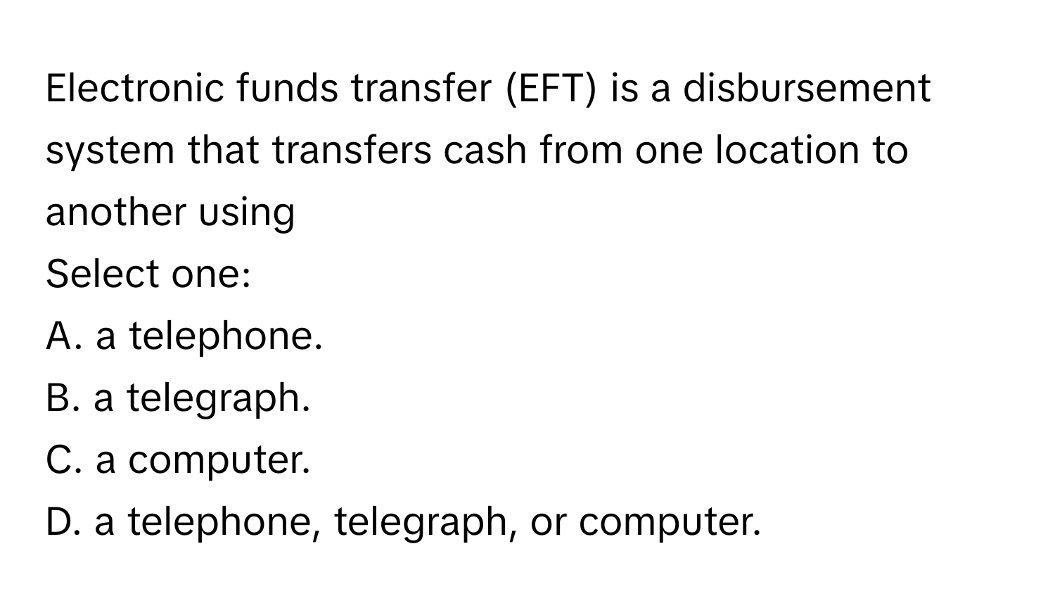 Electronic funds transfer (EFT) is a disbursement system that transfers cash from one location to another using
Select one:
A. a telephone.
B. a telegraph.
C. a computer.
D. a telephone, telegraph, or computer.