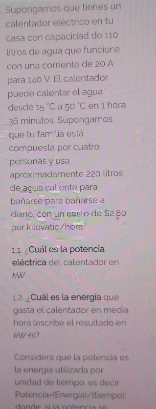 Supongamos que tienes un 
calentador eléctrico en tu 
casa con capacidad de 110
litros de agua que funciona 
con una corriente de 20 A 
para 140 V. El calentador 
puede calentar el agua 
desde 15°C a 50°C en 1 hora
36 minutos. Supongamos 
que tu familia está 
compuesta por cuatro 
personas y usa 
aproximadamente 220 litros
de agua caliente para 
bañarse para bañarse a 
diario, con un costo de $2.80
por kilovatio/hora. 
1.1. ¿Cuál es la potencia 
eléctrica del calentador en
kW
1.2. ¿Cuál es la energía que 
gasta el calentador en media 
hora (escribe el resultado en
kW·h)? 
Considera que la potencia es 
la energia utilizada por 
unidad de tiempo, es decir 
Potencia=(Energia)/(tiempo)