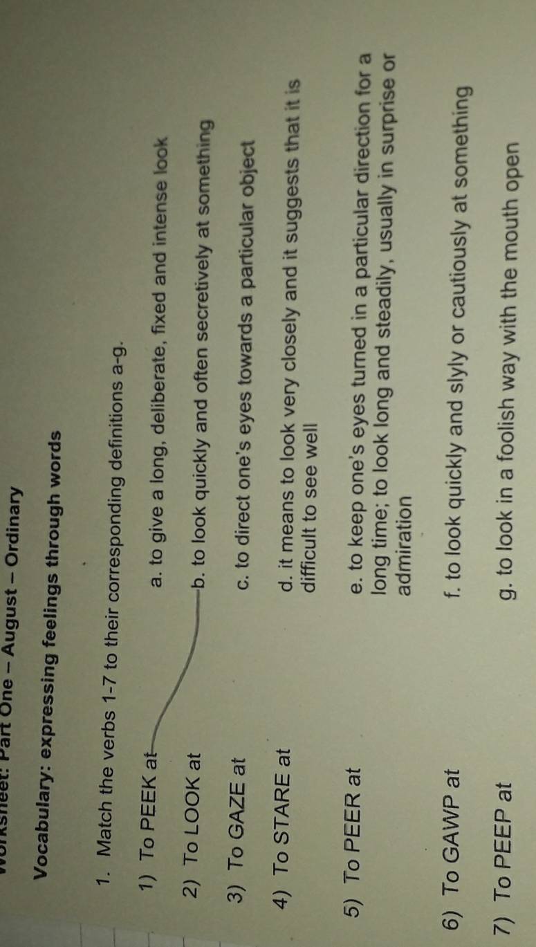 Ksheet: Part One - August - Ordinary
Vocabulary: expressing feelings through words
1. Match the verbs 1-7 to their corresponding definitions a-g.
1) To PEEK at a. to give a long, deliberate, fixed and intense look
2) To LOOK at b. to look quickly and often secretively at something
3) To GAZE at c. to direct one's eyes towards a particular object
4) To STARE at d. it means to look very closely and it suggests that it is
difficult to see well
5) To PEER at e. to keep one's eyes turned in a particular direction for a
long time; to look long and steadily, usually in surprise or
admiration
6) To GAWP at f. to look quickly and slyly or cautiously at something
7) To PEEP at g. to look in a foolish way with the mouth open