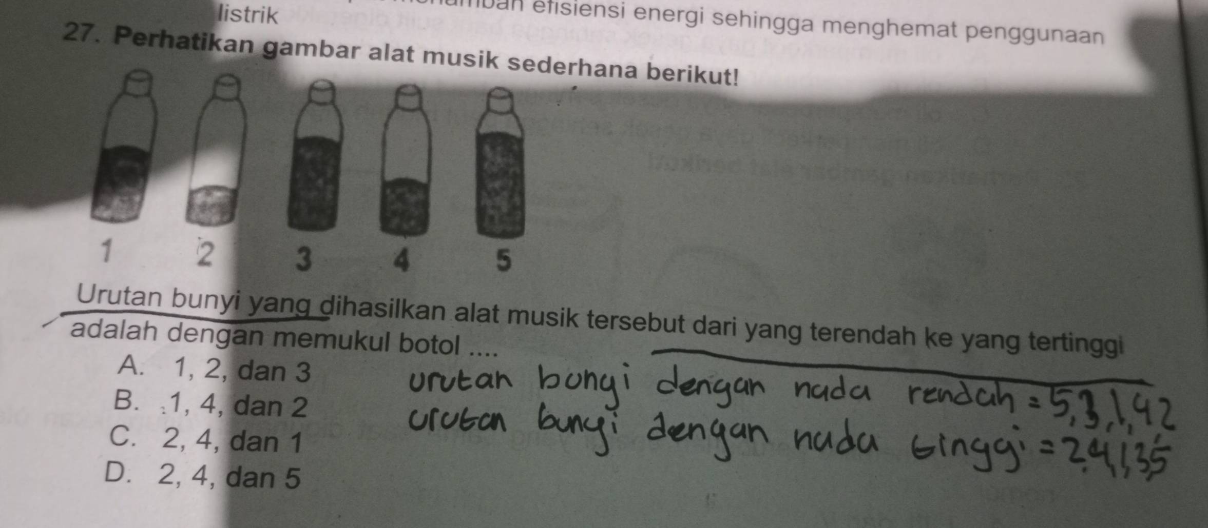 listrik
umban éfisiensi energi sehingga menghemat penggunaan
27. Perhatikan gambar alat musik sederhana berikut!
1
2
3
4
5
Urutan bunyi yang dihasilkan alat musik tersebut dari yang terendah ke yang tertinggi
adalah dengan memukul botol ....
A. 1, 2, dan 3
B. : 1, 4, dan 2
C. 2, 4, dan 1
D. 2, 4, dan 5