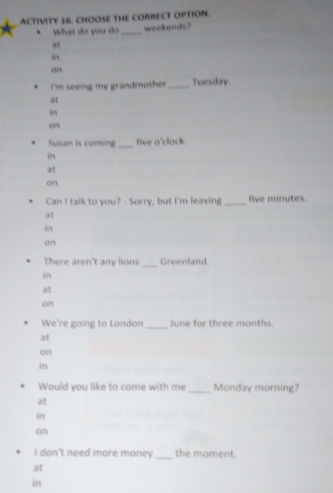 ACTIVITY 16. CHOOSE THE CORRECT OPTION.
What do you do_ weekends?
at
in
on
I'm seeing my grandmother _Tuesday.
at
in
on
Susan is coming _five o'clock.
in
at
on
Can I talk to you? - Sorry, but I'm leaving _ five minutes.
at
in
on
There aren't any lions _Greenland.
in
at
on
We're going to London _June for three months.
at
on
in
Would you like to come with me _Monday morning?
at
in
on
I don't need more money_ the moment.
at
in