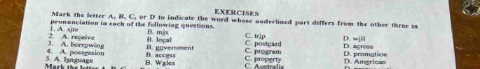 EXERCISES
Mark the letter A, B, C, or D to indicate the word whose underlined part differs from the other three in
pronunciation in each of the following questions.
1. A. sjte B. mjx C. trip
2. A. regeive C. postcard D. agross D. wjll
3. A. borrowing B. logal
4. A. possession B. access B. government C. property C. program D. promotion
Mark the lt 5. A. language B. Wales C. Australia D. American