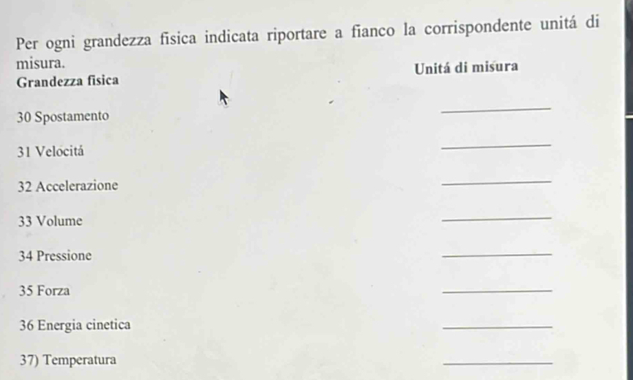 Per ogni grandezza fīsica indicata riportare a fianco la corrispondente unitá di 
misura. 
Grandezza fisica Unitá di misura 
30 Spostamento 
_ 
31 Velocitá 
_ 
32 Accelerazione 
_ 
33 Volume 
_ 
34 Pressione 
_ 
35 Forza 
_ 
36 Energia cinetica 
_ 
37) Temperatura 
_