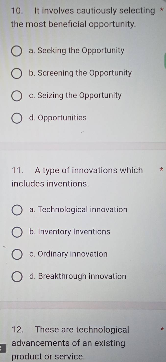 It involves cautiously selecting *
the most beneficial opportunity.
a. Seeking the Opportunity
b. Screening the Opportunity
c. Seizing the Opportunity
d. Opportunities
11. A type of innovations which **
includes inventions.
a. Technological innovation
b. Inventory Inventions
c. Ordinary innovation
d. Breakthrough innovation
12. These are technological
*
advancements of an existing
product or service.