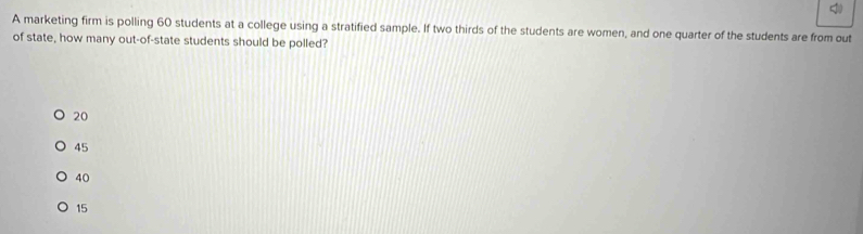 A marketing firm is polling 60 students at a college using a stratified sample. If two thirds of the students are women, and one quarter of the students are from out
of state, how many out-of-state students should be polled?
20
45
40
15