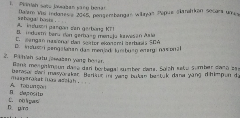 Pilihlah satu jawaban yang benar.
Dałam Visi Indonesia 2045, pengembangan wilayah Papua diarahkan secara umum
sebagai basis . . . .
A. industri pangan dan gerbang KTI
B. industri baru dan gerbang menuju kawasan Asia
C. pangan nasional dan sektor ekonomi berbasis SDA
D. industri pengolahan dan menjadi lumbung energi nasional
2. Pilihlah satu jawaban yang benar.
Bank menghimpun dana dari berbagai sumber dana. Salah satu sumber dana bar
berasal dari masyarakat. Berikut ini yang bukan bentuk dana yang dihimpun da
masyarakat luas adalah . . . .
A. tabungan
B. deposito
C. obligasi
D. giro