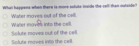 What happens when there is more solute inside the cell than outside?
Water moves out of the cell.
Water moves into the cell.
Solute moves out of the cell.
Solute moves into the cell.