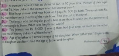 ) A woman is now 3 times as old as his son. In 10 years time, the sum of their ages 
will be 76. How old was the woman when her son was born? 
# 4. > Bilal buys a novel and note book and pays Rs. 500 for both. The novel costs Rs
30 more than twice the cost of the note book. Find the cost of the novel 
5. The length of a rectangular pool is 6cm more than its width and the perimeter of 
he rectangle is 36cm. What is its length and width? 
6, Two friends has Rs. 8,000. If one of them had four times as much as the other, 
low much money did each of them have? 
7. Age of a father is 3 times the age of his daughter. When father was 18 years old, 
is daughter was born. Find the age of father and daughter Mathematics-b 94