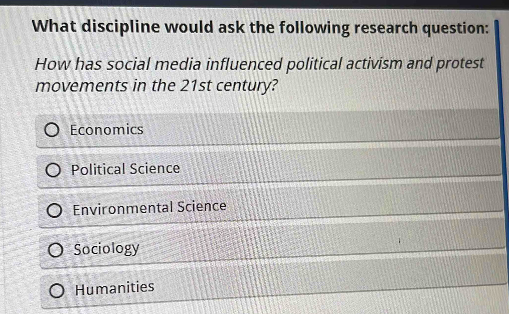 What discipline would ask the following research question:
How has social media influenced political activism and protest
movements in the 21st century?
Economics
Political Science
Environmental Science
Sociology
Humanities