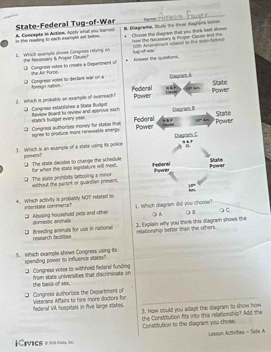 State-Federal Tug-of-War Name:
A. Concepts in Action. Apply what you learned B. Diagrams. Study the three diagrams below.
Choose the diagram that you think best shows
how the Necessary & Proper Clause and the
in the reading to each example set below.
1. Which example shows Congress relying on tug-of-war. 10th Amendment related to the state-federal
the Necessary & Proper Clause?
Congress votes to create a Department of Answer the questions.
the Air Force.
Congress votes to declare war on a
foreign nation. 
2. Which is probably an example of overreach? 
* Congress establishes a State Budget
Review Board to review and approve each
state's budget every year.
□ Congress authorizes money for states that 
agree to produce more renewable energy.
3. Which is an example of a state using its police
powers? 
□ The state decides to change the schedule
for when the state legislature will meet.
The state prohibits tattooing a minor
without the parent or guardian present.
4. Which activity is probably NOT related to
interstate commerce?
1. Which diagram did you choose?
□ Abusing household pets and other
A  B
○ C
domestic animals
Breeding animals for use in national 2. Explain why you think this diagram shows the
research facilities relationship better than the others.
5. Which example shows Congress using its
spending power to influence states?
] Congress votes to withhold federal funding
from state universities that discriminate on
the basis of sex.
Congress authorizes the Department of
Veterans Affairs to hire more doctors for
federal VA hospitals in five large states.
3. How could you adapt the diagram to show how
the Constitution fits into this relationship? Add the
Constitution to the diagram you chose.
Lesson Activities - Side A
i CiviCS @ 2016 iCivics， Inc.