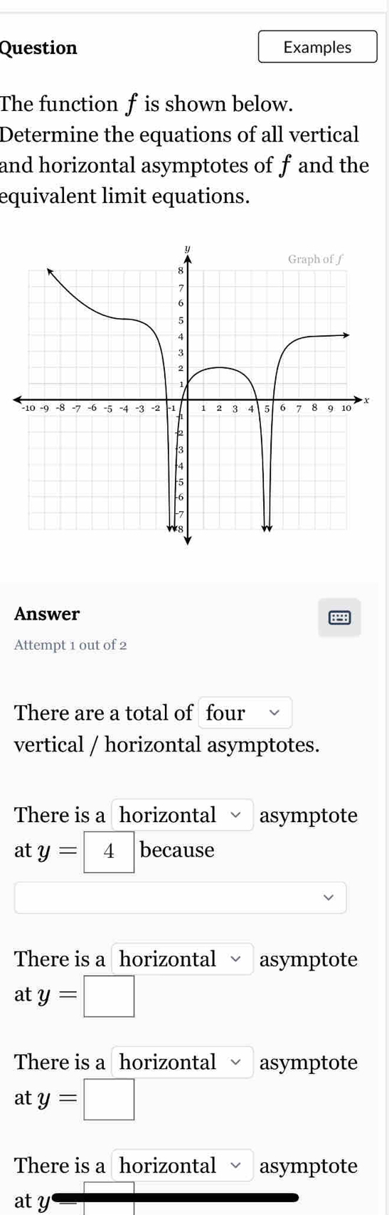 Question Examples
The function f is shown below.
Determine the equations of all vertical
and horizontal asymptotes of f and the
equivalent limit equations.
Answer
Attempt 1 out of 2
There are a total of four
vertical / horizontal asymptotes.
There is a horizontal asymptote
at y= 4 because
There is a horizontal asymptote
at y=□ □
There is a horizontal asymptote
at y=□
There is a horizontal asymptote
aty