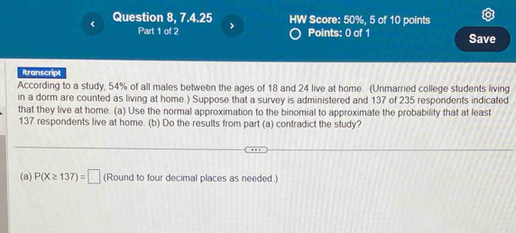 Question 8, 7.4.25 HW Score: 50%, 5 of 10 points 
Part 1 of 2 Points: 0 of 1 Save 
Itranscript 
According to a study, 54% of all males between the ages of 18 and 24 live at home. (Unmarried college students living 
in a dorm are counted as living at home.) Suppose that a survey is administered and 137 of 235 respondents indicated 
that they live at home. (a) Use the normal approximation to the binomial to approximate the probability that at least
137 respondents live at home. (b) Do the results from part (a) contradict the study? 
(a) P(X≥ 137)=□ (Round to four decimal places as needed.)