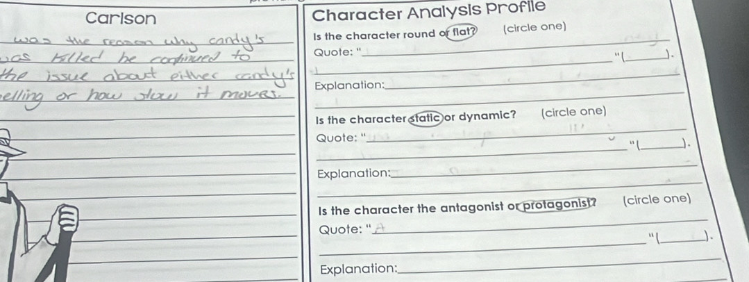 Carlson Character Analysis Profile 
_ 
Is the character round or flat? (circle one) 
_ 
Quote: " “ (_ ). 
_ 
Explanation: 
_ 
_ 
Is the characterstatic or dynamic? (circle one) 
_ 
Quote: ' 
`` l_ ). 
_ 
Explanation: 
_ 
_ 
Is the character the antagonist or protagonist? (circle one) 
_ 
Quote: ' 
' ( _J. 
Explanation: 
_