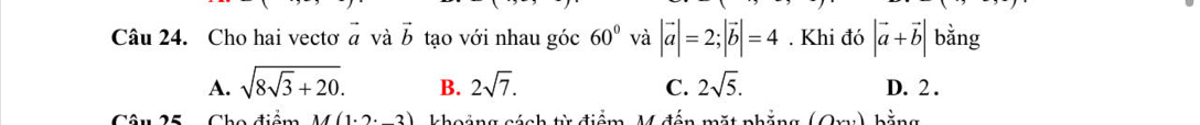 Cho hai vectơ vector a và vector b tạo với nhau góc 60° và |vector a|=2; |vector b|=4. Khi đó |vector a+vector b| bằng
A. sqrt(8sqrt 3)+20. B. 2sqrt(7). C. 2sqrt(5). D. 2.
Câu 25 Cho điểm M(1· 2· _ 3) khoảng cách từ điểm, M đến mặt phẳng (0x bằng