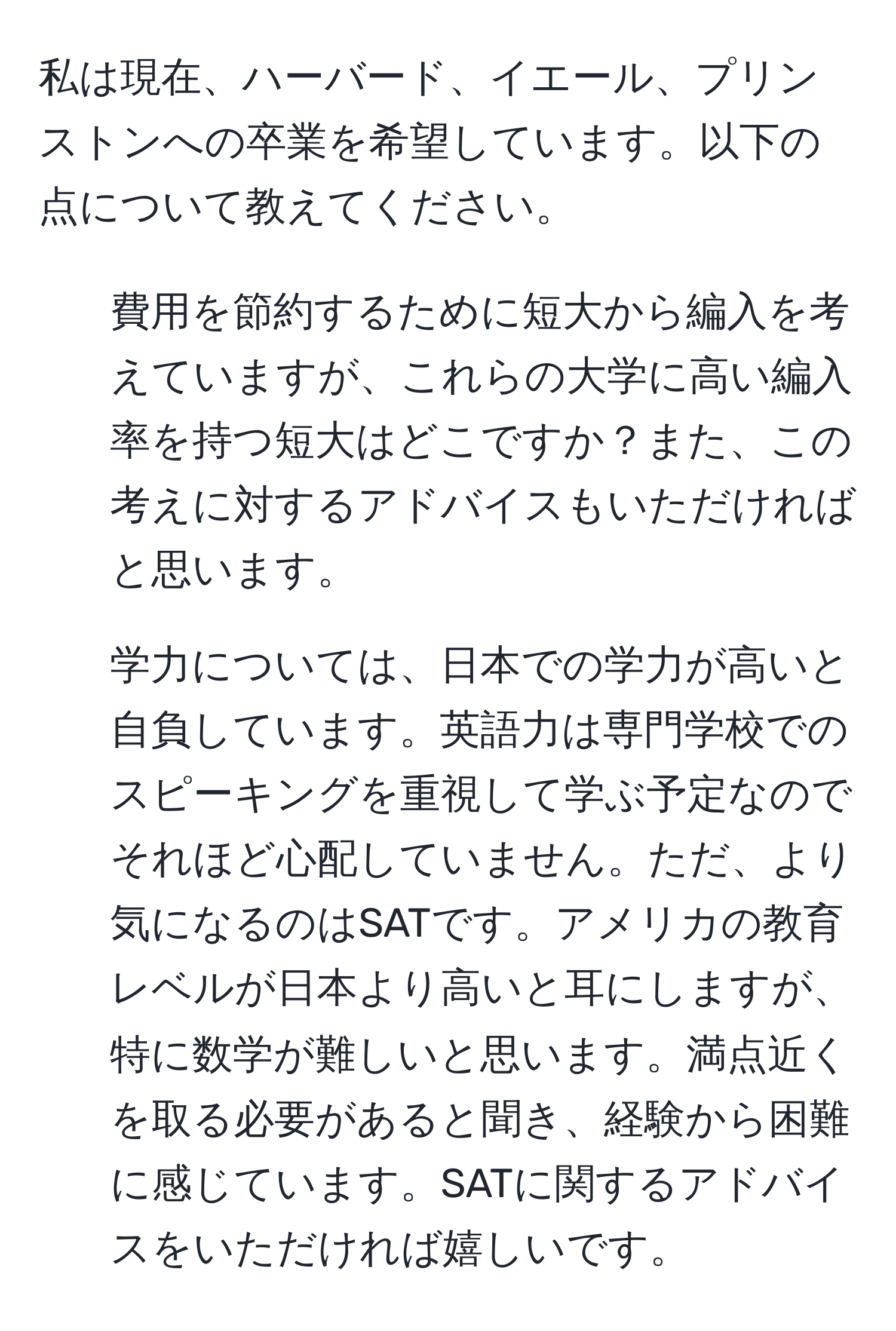 私は現在、ハーバード、イエール、プリンストンへの卒業を希望しています。以下の点について教えてください。  
1. 費用を節約するために短大から編入を考えていますが、これらの大学に高い編入率を持つ短大はどこですか？また、この考えに対するアドバイスもいただければと思います。  
2. 学力については、日本での学力が高いと自負しています。英語力は専門学校でのスピーキングを重視して学ぶ予定なのでそれほど心配していません。ただ、より気になるのはSATです。アメリカの教育レベルが日本より高いと耳にしますが、特に数学が難しいと思います。満点近くを取る必要があると聞き、経験から困難に感じています。SATに関するアドバイスをいただければ嬉しいです。