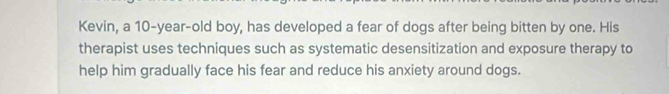 Kevin, a 10-year -old boy, has developed a fear of dogs after being bitten by one. His 
therapist uses techniques such as systematic desensitization and exposure therapy to 
help him gradually face his fear and reduce his anxiety around dogs.
