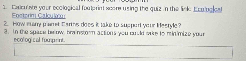 Calculate your ecological footprint score using the quiz in the link: Ecolog cal 
Footprint Calculator 
2. How many planet Earths does it take to support your lifestyle? 
3. In the space below, brainstorm actions you could take to minimize your 
ecological footprint.