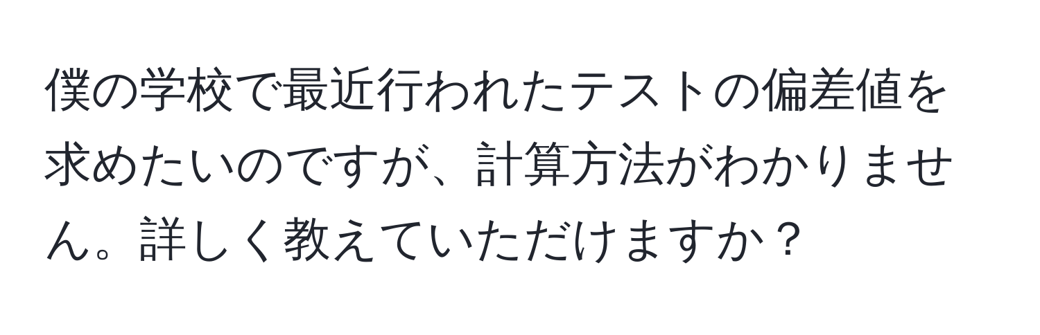 僕の学校で最近行われたテストの偏差値を求めたいのですが、計算方法がわかりません。詳しく教えていただけますか？