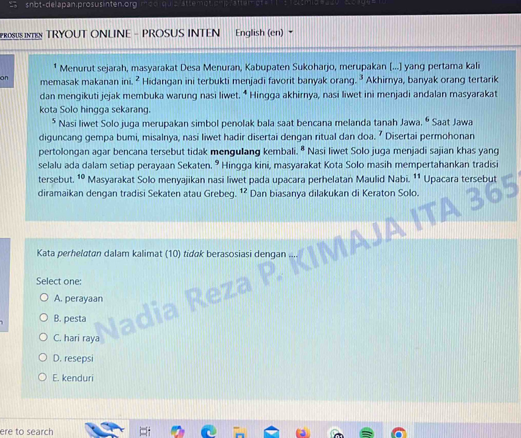 snbt-delapan.prosusinten.org
stteme
PROSUS INTE TRYOUT ONLINE - PROSUS INTEN English (en) 
Menurut sejarah, masyarakat Desa Menuran, Kabupaten Sukoharjo, merupakan [...] yang pertama kali
on memasak makanan ini. ² Hidangan ini terbukti menjadi favorit banyak orang. ³ Akhirnya, banyak orang tertarik
dan mengikuti jejak membuka warung nasi liwet. ⁴ Hingga akhirnya, nasi liwet ini menjadi andalan masyarakat
kota Solo hingga sekarang.
⁵ Nasi liwet Solo juga merupakan simbol penolak bala saat bencana melanda tanah Jawa. ⁶ Saat Jawa
diguncang gempa bumi, misalnya, nasi liwet hadir disertai dengan ritual dan doa. ⁷ Disertai permohonan
pertolongan agar bencana tersebut tidak mengulang kembali. ⁸ Nasi liwet Solo juga menjadi sajian khas yang
selalu ada dalam setiap perayaan Sekaten. 9 Hingga kini, masyarakat Kota Solo masih mempertahankan tradisi
tersebut. 10 Masyarakat Solo menyajikan nasi liwet pada upacara perhelatan Maulid Nabi. 11 Upacara tersebut
diramaikan dengan tradisi Sekaten atau Grebeg. ^12 Dan biasanya dilakukan di Keraton Solo.
Kata perhelatan dalam kalimat (10) tidak berasosiasi dengan
Select one:
A. perayaan
B. pesta
C. hari raya
D. resepsi
E. kenduri
ere to search