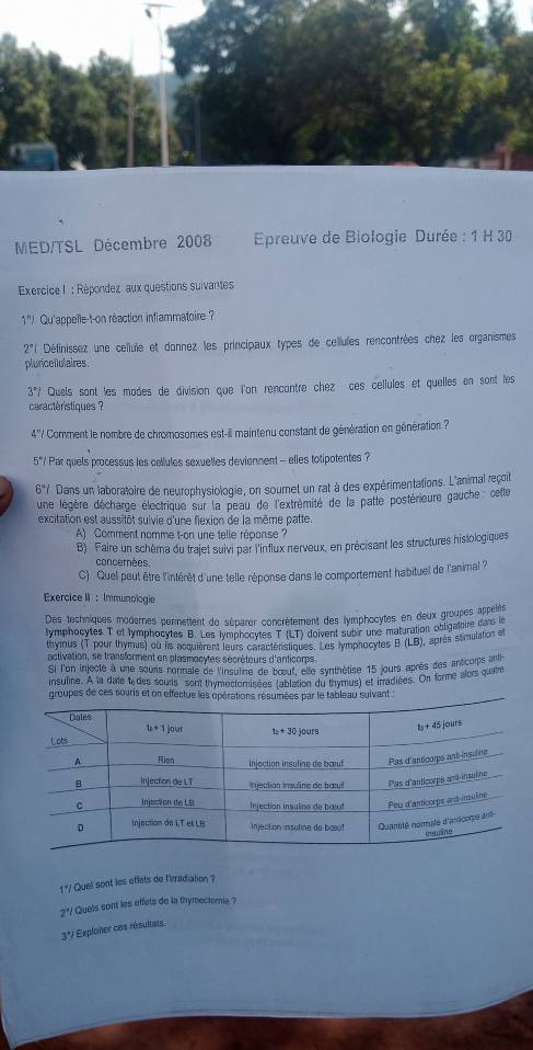 MED/TSL Décembre 2008   Epreuve de Biologie Durée : 1 H 30
Exercice I : Répondez aux questions suivantes
1'/ Qu'appelle-t-on réaction inflammatoire ?
2° Définissez une cellule et donnez les principaux types de cellules rencontrées chez les organismes
pluriceilulaires
37 f Quels sant les modes de division que l'on rencontre chez ces cellules et quelles en sont les
caractèristiques ?
4'' Comment le nombre de chromosomes est-ill maintenu constant de génération en génération ?
5°/ Par quels processus les cellules sexuelles deviennent - elles totipotentes ?
6°/ Dans un laboratoire de neurophysiologie, on soumet un rat à des expérimentations. L'animal reçoit
une légère décharge électrique sur la peau de l'extrémité de la patle postérieure gauche cetle
excitation est aussitôt suivie d'une flexion de la même patte.
A) Comment nomme t-on une telle réponse ?
B) Faire un schéma du trajet suivi par l'influx nerveux, en précisant les structures histologiques
concernées.
C) Quel peut être l'intérêt d'une telle réponse dans le comportement habituel de l'animal ?
Exercice II : Immunologie
Des techniques modernes permettent de séparer concrètement des lymphocytes en deux groupes appéls
lymphocytes T of lymphocytes B. Les lymphocytes T (LT) doivent subir une maturation obligataire dare in
thymus (T pour thymus) où lis acquièrent leurs caractéristiques. Les lymphocytes B (LB) aprés stimulation et
activation, se transforment en plasmocytes sécrèteurs d'anticorps.
Si l'on injecte à une souris normale de l'insuine de bœouf, elle synthétise 15 jours après des antcorps aug
insuline. A la date t des sours sont thymectomisées (ablation du thymus) et irradiées. On forme alors quatre
groupes de ces souris et on effectue les opérations résumées par le tableau sulvant
1 "/ Quel sont les eflets de l'irradiation ?
2*/ Quels sont les effets de la thymectomie ?
3*/ Exploiter ces résultats.