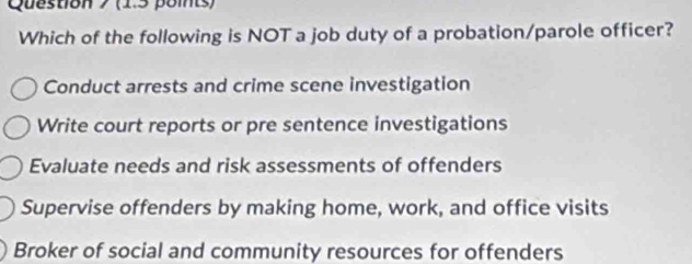 Which of the following is NOT a job duty of a probation/parole officer?
Conduct arrests and crime scene investigation
Write court reports or pre sentence investigations
Evaluate needs and risk assessments of offenders
Supervise offenders by making home, work, and office visits
Broker of social and community resources for offenders