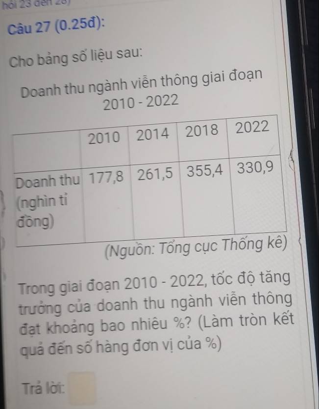 hói 23 đến 23) 
Câu 27 (0.25đ): 
Cho bảng số liệu sau: 
Doanh thu ngành viễn thông giai đoạn 
2010 - 2022 
Trong giai đoạn 2010 - 2022, tốc độ tăng 
trưởng của doanh thu ngành viễn thông 
đạt khoảng bao nhiêu %? (Làm tròn kết 
quả đến số hàng đơn vị của %) 
Trả lời: