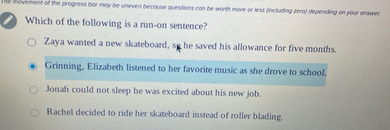 The movement of the progress bar may be uneven because questions can be worth more or less (including zero) depending on your answer.
Which of the following is a run-on sentence?
Zaya wanted a new skateboard, so he saved his allowance for five months.
Grinning, Elizabeth listened to her favorite music as she drove to school.
Jonah could not sleep he was excited about his new job.
Rachel decided to ride her skateboard instead of roller blading.