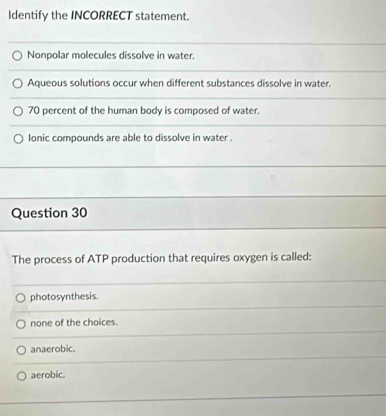 Identify the INCORRECT statement.
Nonpolar molecules dissolve in water.
Aqueous solutions occur when different substances dissolve in water.
70 percent of the human body is composed of water.
lonic compounds are able to dissolve in water .
Question 30
The process of ATP production that requires oxygen is called:
photosynthesis.
none of the choices.
anaerobic.
aerobic.