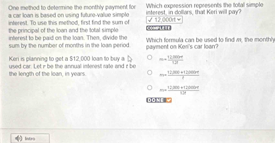 One method to determine the monthly payment for Which expression represents the total simple
a car loan is based on using future-value simple interest, in dollars, that Keri will pay?
interest. To use this method, first find the sum of √ 12,000rt ν
the principal of the loan and the total simple Complete
interest to be paid on the loan. Then, divide the Which formula can be used to find m, the monthly
sum by the number of months in the loan period. payment on Keri's car loan?
Ken is planning to get a $12,000 loan to buy a
m= (12,000rt)/12t 
used car. Letr be the annual interest rate and t be
the length of the loan, in years.
m= (12,000+12,000rt)/t 
m= (12,000+12,000rt)/12t 
DONE
Intro