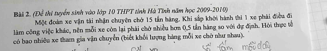 (Đề thi tuyển sinh vào lớp 10 THPT tỉnh Hà Tĩnh năm học 2009-2010) 
Một đoàn xe vận tải nhận chuyên chở 15 tấn hàng. Khi sắp khởi hành thì 1 xe phải điều đi 
làm công việc khác, nên mỗi xe còn lại phải chở nhiều hơn 0, 5 tấn hàng so với dự định. Hỏi thực tế 
có bao nhiêu xe tham gia vận chuyển (biết khối lượng hàng mỗi xe chở như nhau).