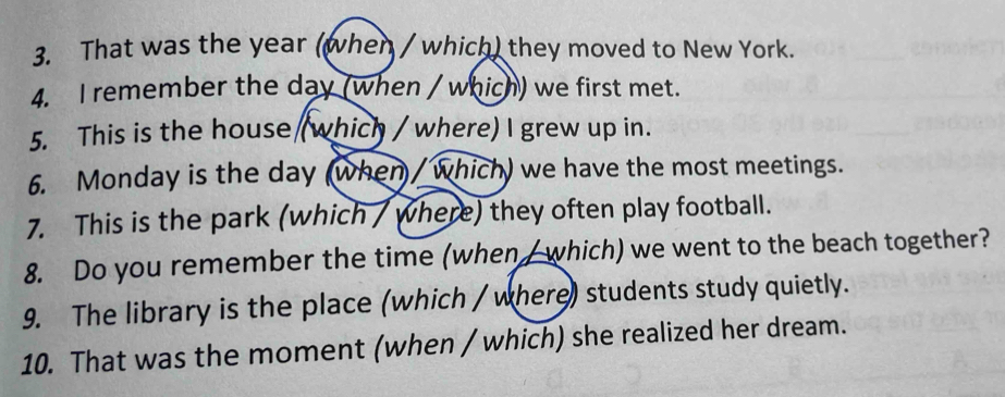 That was the year (when / which) they moved to New York. 
4. I remember the day (when / which) we first met. 
5. This is the house (which / where) I grew up in. 
6. Monday is the day (when / which) we have the most meetings. 
7. This is the park (which / where) they often play football. 
8. Do you remember the time (when/ which) we went to the beach together? 
9. The library is the place (which / where) students study quietly. 
10. That was the moment (when / which) she realized her dream.