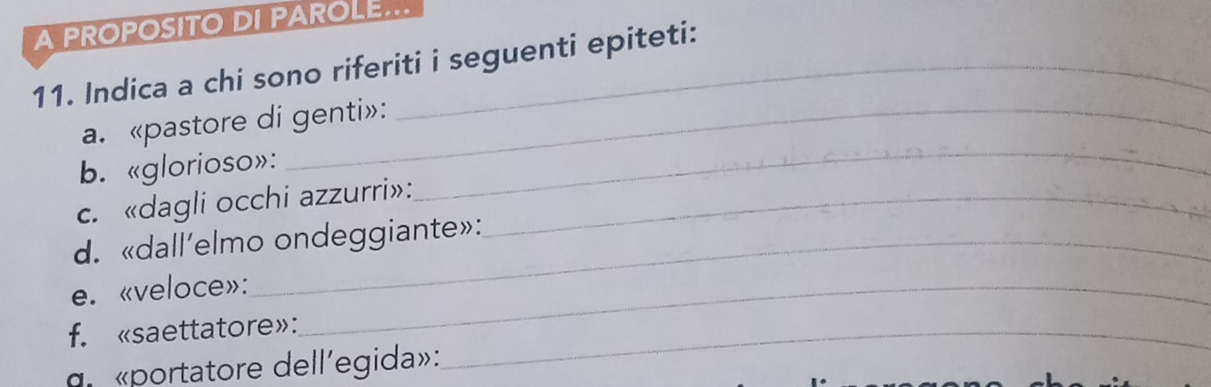 A PROPOSITO DI PAROLE... 
11. Indica a chi sono riferiti i seguenti epiteti: 
a. «pastore di genti»: 
b. «glorioso»: 
c. «dagli occhi azzurri»:_ 
_ 
d. «dall’elmo ondeggiante»: 
e. «veloce»:_ 
f. «saettatore»:_ 
ge «portatore dell'egida»: