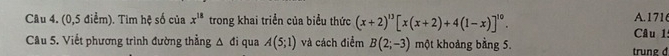 1716 
Câu 4. (0,5 điểm). Tim hệ số của x^(18) trong khai triển của biểu thức (x+2)^13[x(x+2)+4(1-x)]^10. Câu l: 
Cầu 5. Viết phương trình đường thẳng Δ đi qua A(5;1) và cách điểm B(2;-3) một khoảng bằng 5. trung đ