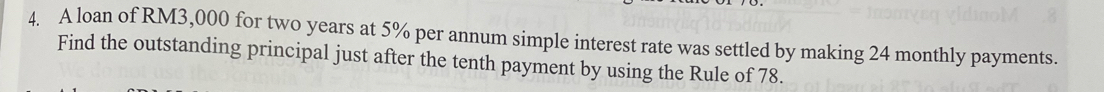 A loan of RM3,000 for two years at 5% per annum simple interest rate was settled by making 24 monthly payments. 
Find the outstanding principal just after the tenth payment by using the Rule of 78.